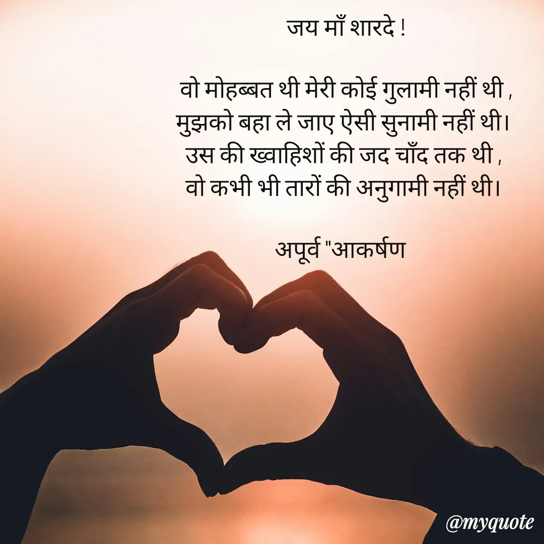 Quote by Rhythms of Life - जय माँ शारदे !

वो मोहब्बत थी मेरी कोई गुलामी नहीं थी ,
मुझको बहा ले जाए ऐसी सुनामी नहीं थी। 
उस की ख्वाहिशों की जद चाँद तक थी , 
वो कभी भी तारों की अनुगामी नहीं थी। 

अपूर्व "आकर्षण   - Made using Quotes Creator App, Post Maker App
