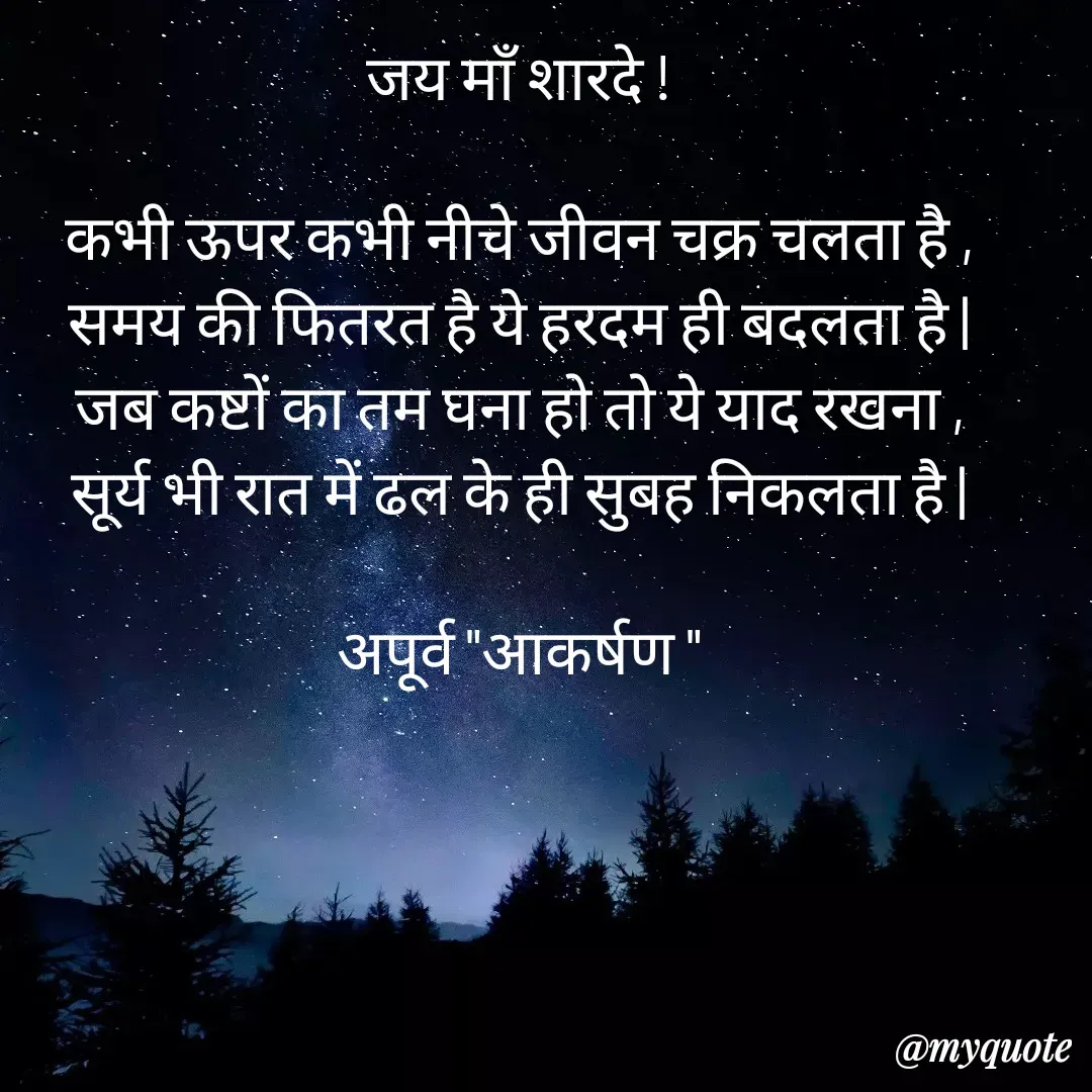 Quote by Rhythms of Life - जय माँ शारदे !

कभी ऊपर कभी नीचे जीवन चक्र चलता है ,
समय की फितरत है ये हरदम ही बदलता है |
जब कष्टों का तम घना हो तो ये याद रखना ,
सूर्य भी रात में ढल के ही सुबह निकलता है |

अपूर्व "आकर्षण " - Made using Quotes Creator App, Post Maker App