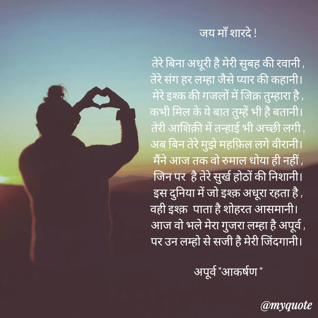 Quote by Rhythms of Life - जय माँ शारदे !

तेरे बिना अधूरी है मेरी सुबह की रवानी ,
तेरे संग हर लम्हा जैसे प्यार की कहानी। 
मेरे इश्क की गजलों में जिक्र तुम्हारा है ,
कभी मिल के ये बात तुम्हें भी है बतानी। 
तेरी आशिक़ी में तन्हाई भी अच्छी लगी ,
अब बिन तेरे मुझे महफ़िल लगे वीरानी। 
मैंने आज तक वो रुमाल धोया ही नहीं ,
जिन पर  है तेरे सुर्ख होठों की निशानी।
इस दुनिया में जो इश्क़ अधूरा रहता है ,
वही इश्क़  पाता है शोहरत आसमानी।   
आज वो भले मेरा गुजरा लम्हा है अपूर्व ,
पर उन लम्हो से सजी है मेरी जिंदगानी। 

अपूर्व "आकर्षण " - Made using Quotes Creator App, Post Maker App