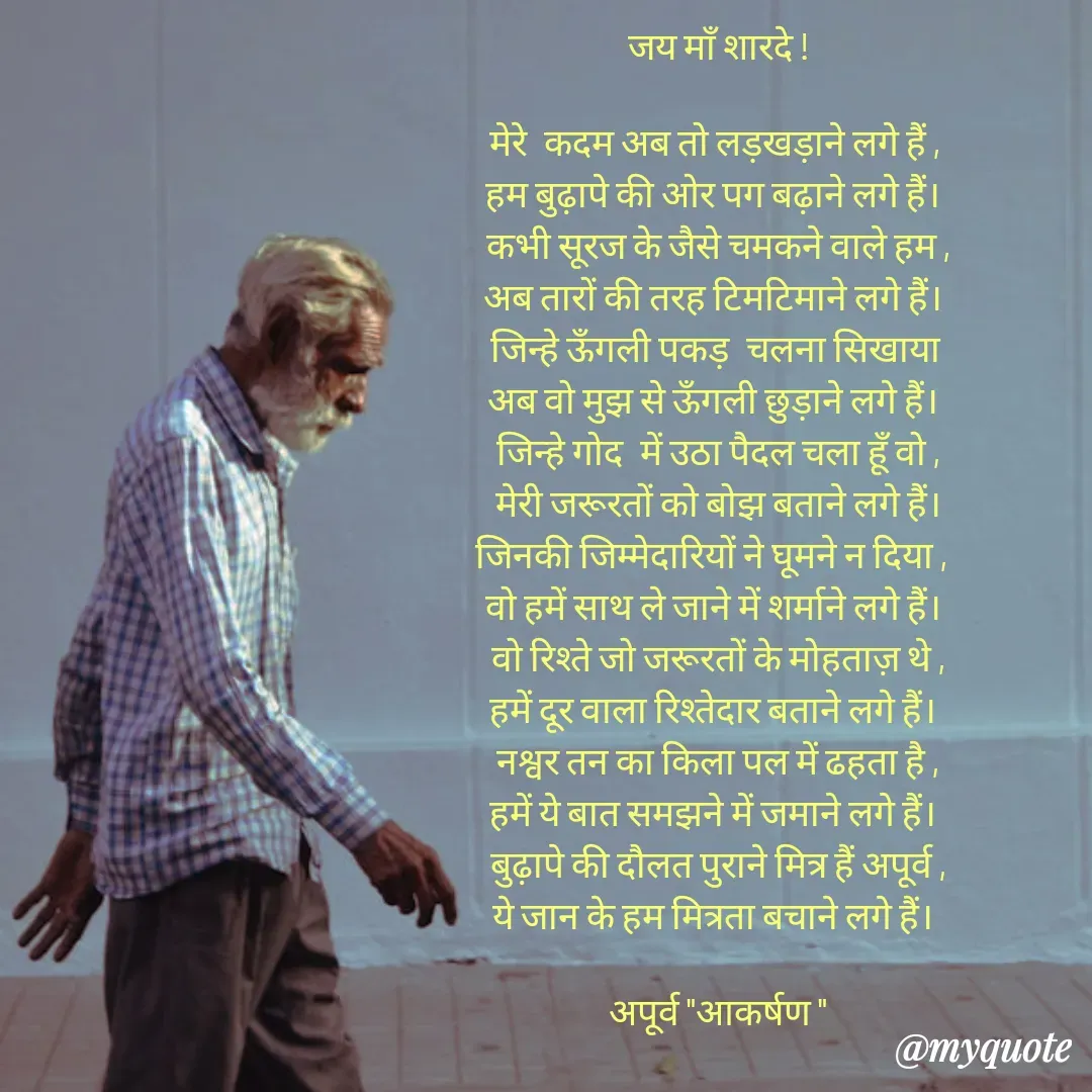 Quote by Rhythms of Life - जय माँ शारदे !

मेरे  कदम अब तो लड़खड़ाने लगे हैं , 
हम बुढ़ापे की ओर पग बढ़ाने लगे हैं। 
कभी सूरज के जैसे चमकने वाले हम ,
अब तारों की तरह टिमटिमाने लगे हैं। 
जिन्हे ऊँगली पकड़  चलना सिखाया 
अब वो मुझ से ऊँगली छुड़ाने लगे हैं। 
जिन्हे गोद  में उठा पैदल चला हूँ वो ,
मेरी जरूरतों को बोझ बताने लगे हैं।
जिनकी जिम्मेदारियों ने घूमने न दिया ,  
वो हमें साथ ले जाने में शर्माने लगे हैं। 
वो रिश्ते जो जरूरतों के मोहताज़ थे ,
हमें दूर वाला रिश्तेदार बताने लगे हैं। 
नश्वर तन का किला पल में ढहता है ,
हमें ये बात समझने में जमाने लगे हैं। 
बुढ़ापे की दौलत पुराने मित्र हैं अपूर्व ,
ये जान के हम मित्रता बचाने लगे हैं। 

अपूर्व "आकर्षण " - Made using Quotes Creator App, Post Maker App