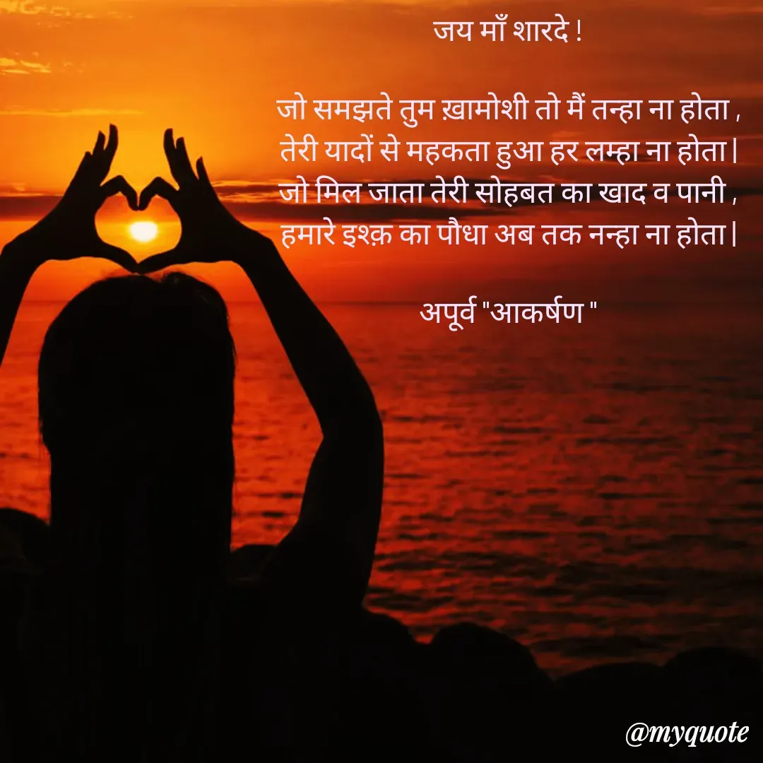 Quote by Rhythms of Life - जय माँ शारदे !

जो समझते तुम ख़ामोशी तो मैं तन्हा ना होता ,
तेरी यादों से महकता हुआ हर लम्हा ना होता |
जो मिल जाता तेरी सोहबत का खाद व पानी ,
हमारे इश्क़ का पौधा अब तक नन्हा ना होता |

अपूर्व "आकर्षण " - Made using Quotes Creator App, Post Maker App