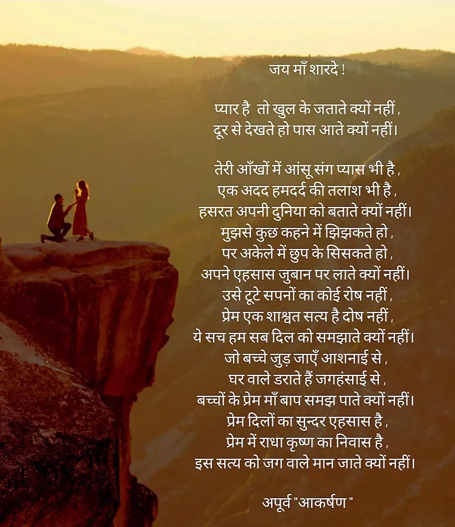 Quote by Rhythms of Life - जय माँ शारदे !

प्यार है  तो खुल के जताते क्यों नहीं ,
दूर से देखते हो पास आते क्यों नहीं। 

तेरी आँखों में आंसू संग प्यास भी है ,
एक अदद हमदर्द की तलाश भी है ,
हसरत अपनी दुनिया को बताते क्यों नहीं। 
मुझसे कुछ कहने में झिझकते हो ,
पर अकेले में छुप के सिसकते हो ,
अपने एहसास जुबान पर लाते क्यों नहीं। 
उसे टूटे सपनों का कोई रोष नहीं ,
प्रेम एक शाश्वत सत्य है दोष नहीं ,
ये सच हम सब दिल को समझाते क्यों नहीं।  
जो बच्चे जुड़ जाएँ आशनाई से , 
घर वाले डराते हैं जगहंसाई से ,
बच्चों के प्रेम माँ बाप समझ पाते क्यों नहीं। 
प्रेम दिलों का सुन्दर एहसास है ,
प्रेम में राधा कृष्ण का निवास है ,
इस सत्य को जग वाले मान जाते क्यों नहीं। 

अपूर्व "आकर्षण " - Made using Quotes Creator App, Post Maker App