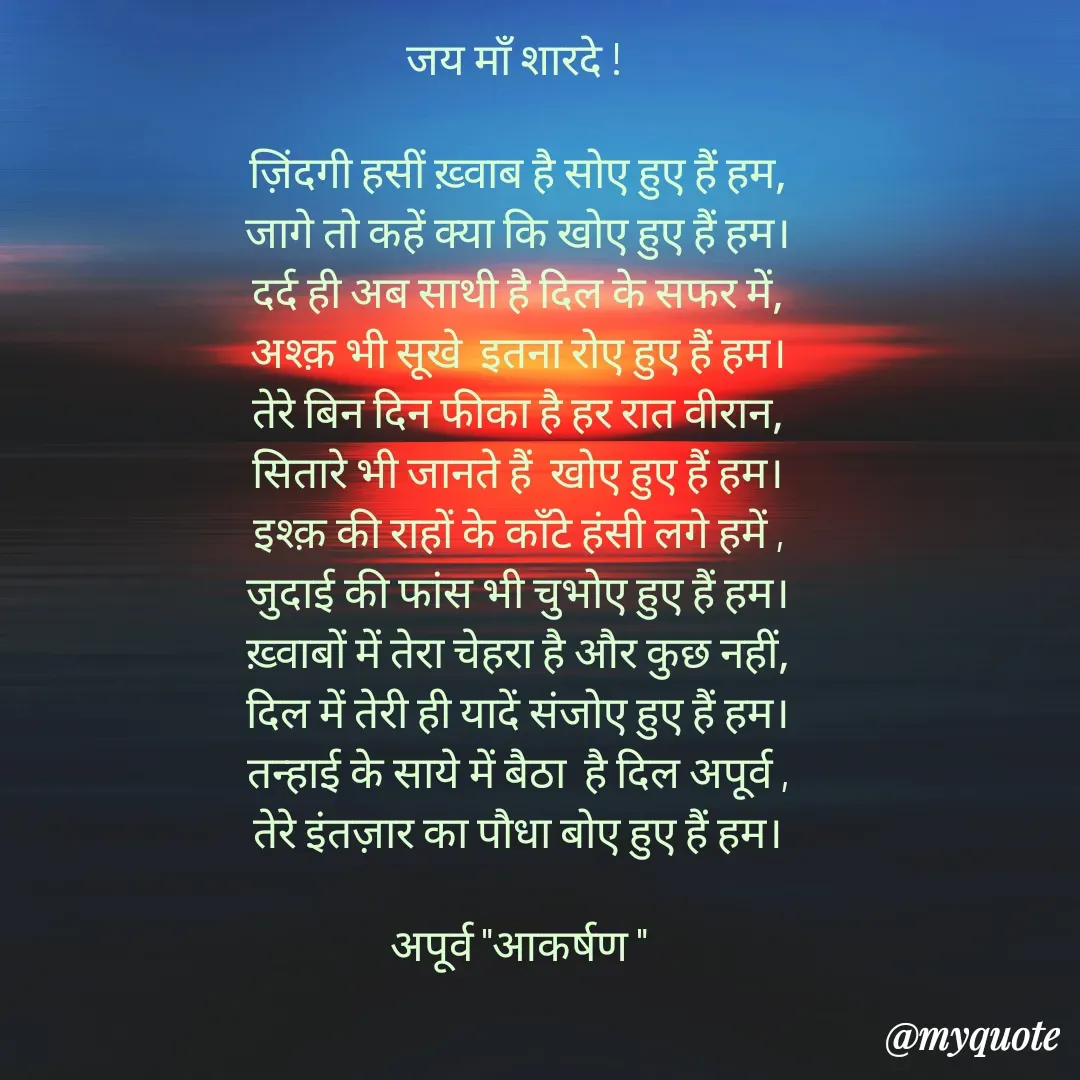 Quote by Rhythms of Life - जय माँ शारदे ! 

ज़िंदगी हसीं ख़्वाब है सोए हुए हैं हम,
जागे तो कहें क्या कि खोए हुए हैं हम।
दर्द ही अब साथी है दिल के सफर में,
अश्क़ भी सूखे  इतना रोए हुए हैं हम।
तेरे बिन दिन फीका है हर रात वीरान,
सितारे भी जानते हैं  खोए हुए हैं हम।
इश्क़ की राहों के काँटे हंसी लगे हमें ,
जुदाई की फांस भी चुभोए हुए हैं हम।
ख़्वाबों में तेरा चेहरा है और कुछ नहीं,
दिल में तेरी ही यादें संजोए हुए हैं हम।
तन्हाई के साये में बैठा  है दिल अपूर्व ,
तेरे इंतज़ार का पौधा बोए हुए हैं हम।

अपूर्व "आकर्षण " - Made using Quotes Creator App, Post Maker App