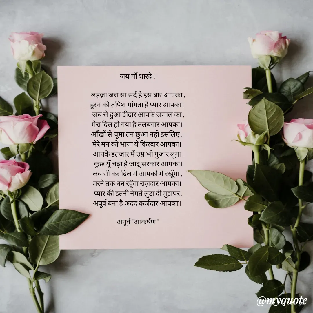 Quote by Rhythms of Life - जय माँ शारदे ! 

लहज़ा जरा सा सर्द है इस बार आपका ,
हुस्न की तपिश मांगता है प्यार आपका। 
जब से हुआ दीदार आपके जमाल का ,
मेरा दिल हो गया है तलबगार आपका। 
आँखों से चूमा तन छुआ नहीं इसलिए ,  
मेरे मन को भाया ये किरदार आपका। 
आपके इंतज़ार में उम्र भी गुज़ार लूंगा ,
कुछ यूँ चढ़ा है जादू सरकार आपका।
लब सी कर दिल में आपको मैं रखूँगा , 
मरने तक बन रहूँगा राज़दार आपका। 
प्यार की इतनी नेमतें लुटा दी मुझपर ,
अपूर्व बना है अदद कर्जदार आपका। 

अपूर्व "आकर्षण " - Made using Quotes Creator App, Post Maker App
