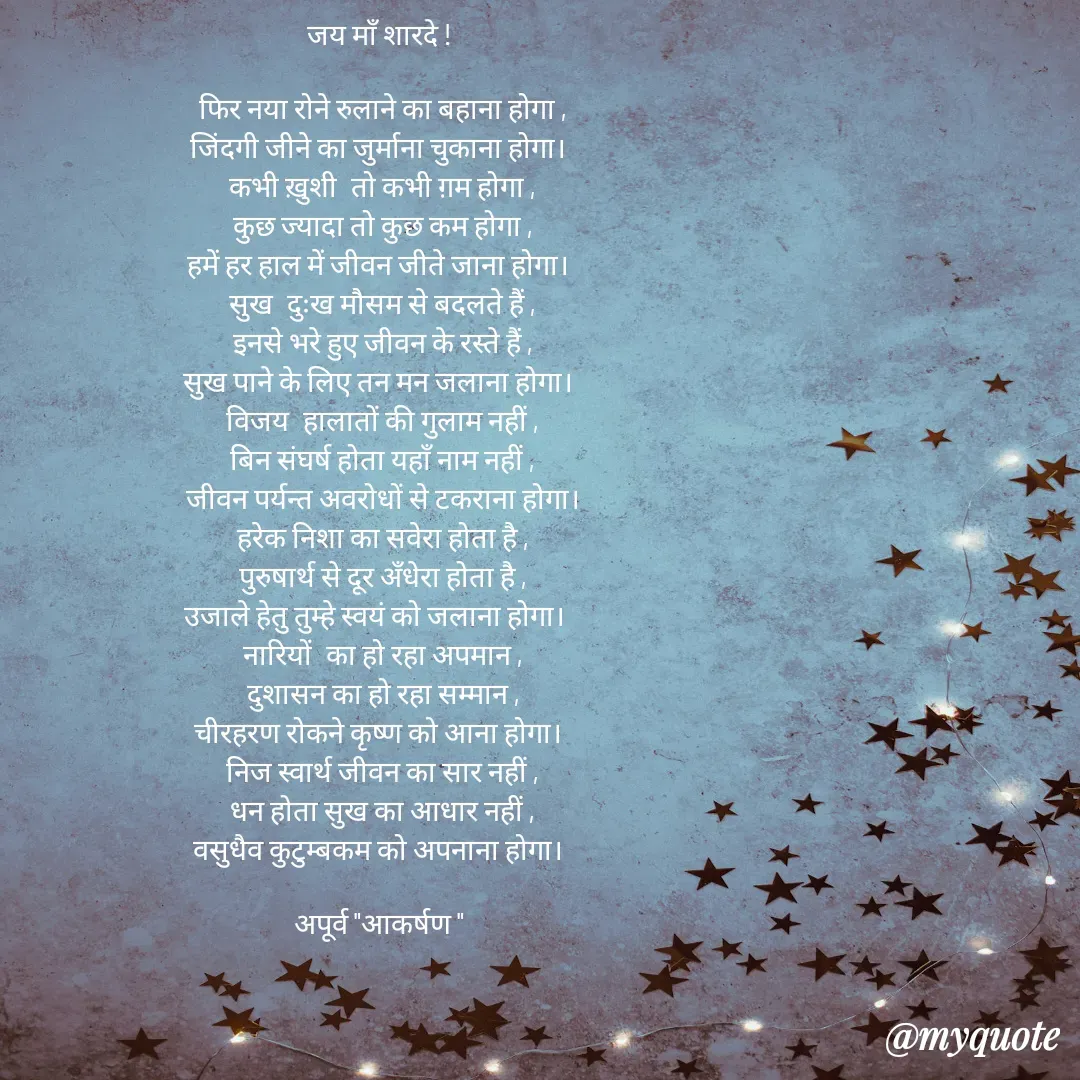 Quote by Rhythms of Life - जय माँ शारदे ! 

फिर नया रोने रुलाने का बहाना होगा ,
जिंदगी जीने का जुर्माना चुकाना होगा। 
कभी ख़ुशी  तो कभी ग़म होगा ,
कुछ ज्यादा तो कुछ कम होगा ,
हमें हर हाल में जीवन जीते जाना होगा। 
सुख  दुःख मौसम से बदलते हैं ,
इनसे भरे हुए जीवन के रस्ते हैं ,
सुख पाने के लिए तन मन जलाना होगा। 
विजय  हालातों की गुलाम नहीं ,
बिन संघर्ष होता यहाँ नाम नहीं ,
जीवन पर्यन्त अवरोधों से टकराना होगा।
हरेक निशा का सवेरा होता है ,
पुरुषार्थ से दूर अँधेरा होता है ,
उजाले हेतु तुम्हे स्वयं को जलाना होगा।  
नारियों  का हो रहा अपमान ,
दुशासन का हो रहा सम्मान ,
चीरहरण रोकने कृष्ण को आना होगा। 
निज स्वार्थ जीवन का सार नहीं ,
धन होता सुख का आधार नहीं ,
वसुधैव कुटुम्बकम को अपनाना होगा। 

अपूर्व "आकर्षण "  - Made using Quotes Creator App, Post Maker App