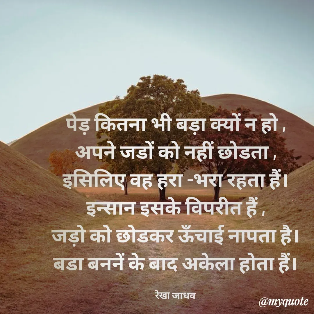 Quote by Rekha Jadhav - पेड़ कितना भी बड़ा क्यों न हो ,
अपने जडों को नहीं छोडता ,
इसिलिए वह हरा -भरा रहता हैं।
इन्सान इसके विपरीत हैं ,
जड़ो को छोडकर ऊँचाई नापता है।
बडा बननें के बाद अकेला होता हैं।

रेखा जाधव - Made using Quotes Creator App, Post Maker App