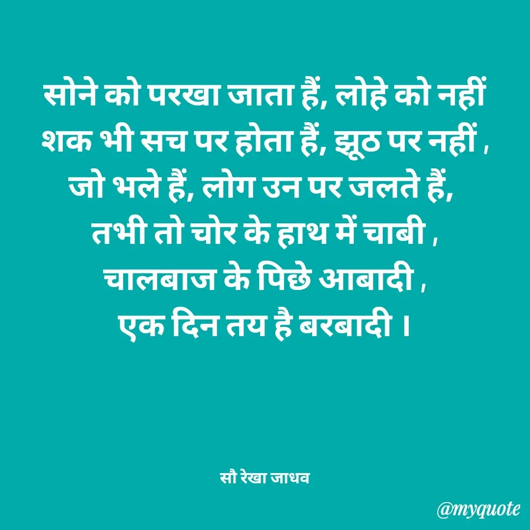 Quote by Rekha Jadhav - सोने को परखा जाता हैं, लोहे को नहीं
शक भी सच पर होता हैं, झूठ पर नहीं ,
जो भले हैं, लोग उन पर जलते हैं, 
तभी तो चोर के हाथ में चाबी ,
चालबाज के पिछे आबादी ,
एक दिन तय है बरबादी ।




सौ रेखा जाधव - Made using Quotes Creator App, Post Maker App