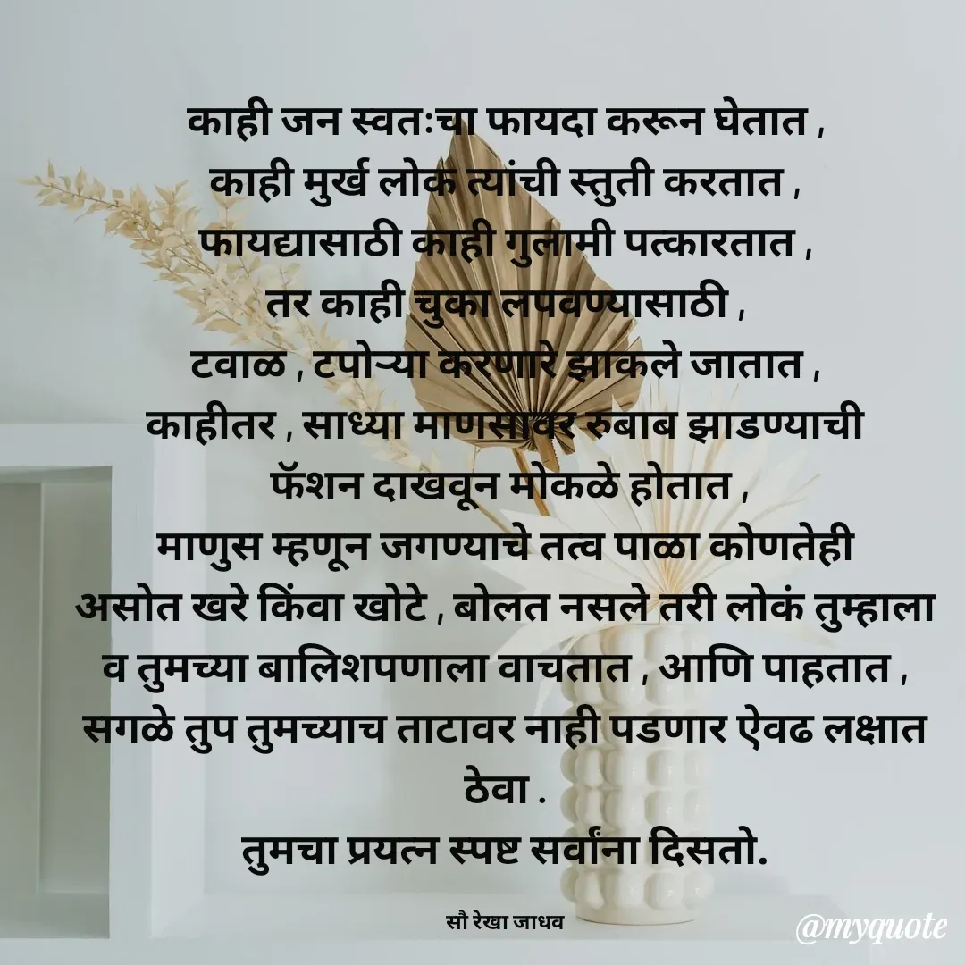 Quote by Rekha Jadhav - काही जन स्वतःचा फायदा करून घेतात ,
काही मुर्ख लोक त्यांची स्तुती करतात ,
फायद्यासाठी काही गुलामी पत्कारतात ,
तर काही चुका लपवण्यासाठी ,
टवाळ , टपोर्‍या करणारे झाकले जातात ,
काहीतर , साध्या माणसावर रुबाब झाडण्याची
 फॅशन दाखवून मोकळे होतात ,
माणुस म्हणून जगण्याचे तत्व पाळा कोणतेही
असोत खरे किंवा खोटे , बोलत नसले तरी लोकं तुम्हाला
व तुमच्या बालिशपणाला वाचतात , आणि पाहतात ,
सगळे तुप तुमच्याच ताटावर नाही पडणार ऐवढ लक्षात ठेवा .
तुमचा प्रयत्न स्पष्ट सर्वांना दिसतो.

सौ रेखा जाधव - Made using Quotes Creator App, Post Maker App