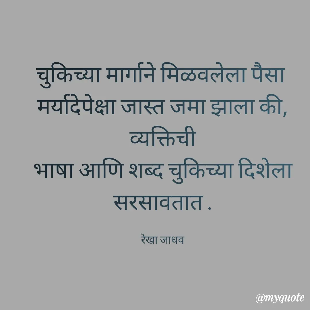 Quote by Rekha Jadhav - चुकिच्या मार्गाने मिळवलेला पैसा 
मर्यादेपेक्षा जास्त जमा झाला की, व्यक्तिची
भाषा आणि शब्द चुकिच्या दिशेला सरसावतात .

रेखा जाधव - Made using Quotes Creator App, Post Maker App
