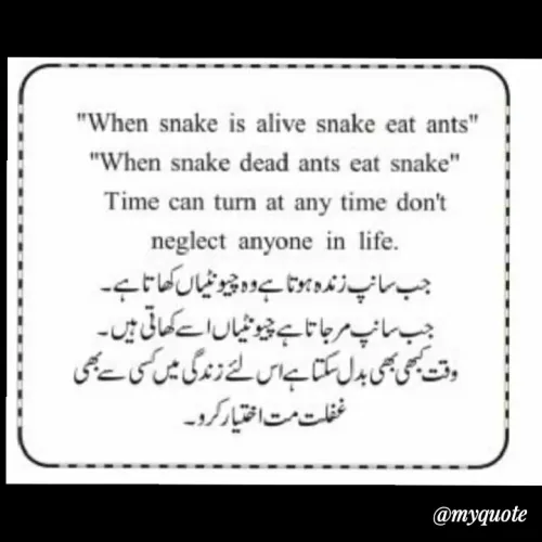 Quote by Sahil Siddique - "When snake is alive snake eat ants"
"When snake dead ants eat snake"
Time can turn at any time don't
neglect anyone in life.
جب سانپزندہxتا ےوٹوٹیال کھاتاہے۔
جب سانپمرجا تاہے چیوٹیاں اتے کھانی میں۔
وق کی ی بدلسکتا اس نئے زنوگ میں کی ےبی
خفلت مت اطتارکرو۔
@myquote
 - Made using Quotes Creator App, Post Maker App