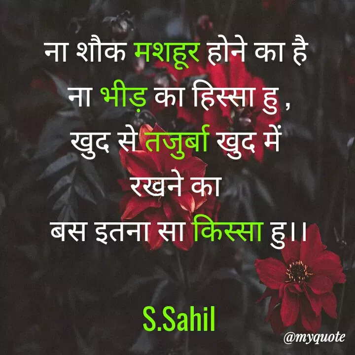 Quote by Sahil Siddique - ना शौक मशहूर होने का है 
ना भीड़ का हिस्सा हु ,
खुद से तजुर्बा खुद में 
रखने का 
बस इतना सा किस्सा हु।।

S.Sahil - Made using Quotes Creator App, Post Maker App