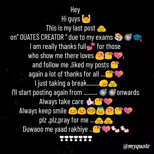 Quote by Sahil Siddique - Hey 
Hi guys 🙌
This is my last post 🙏
on" OUATES CREATOR " due to my exams 📚🎯🎓
I am really thanks full💕 for those 
who show me there loves 😍😘💝,
and follow me ,liked my posts 😘
again a lot of thanks for all ...😘💝
I just taking a break........😥🙏
I'll start posting again from ......... 🎯🎯onwards 
Always take care 👍😘💝
Always keep smile 😊😃😁😇😍😘💝
plz ,plz,pray for me ...🙏🙏
Duwaoo me yaad rakhiye ..😘💝👐👐
❣❣❣❣❣❣❣ - Made using Quotes Creator App, Post Maker App