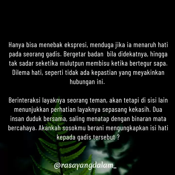 Quote by Ajeng Krisna Dewi - Hanya bisa menebak ekspresi, menduga jika ia menaruh hati pada seorang gadis. Bergetar badan  bila didekatnya, hingga tak sadar seketika mulutpun membisu ketika bertegur sapa. Dilema hati, seperti tidak ada kepastian yang meyakinkan hubungan ini. 

Berinteraksi layaknya seorang teman, akan tetapi di sisi lain menunjukkan perhatian layaknya sepasang kekasih. Dua insan duduk bersama, saling menatap dengan binaran mata bercahaya. Akankah sosokmu berani mengungkapkan isi hati kepada gadis tersebut ? - Made using Quotes Creator App, Post Maker App