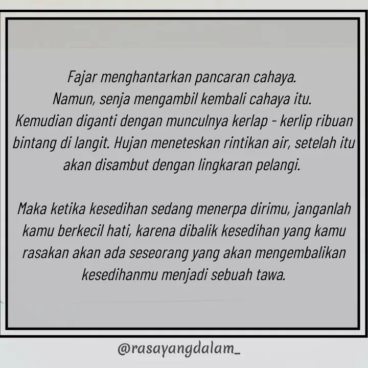 Quote by Ajeng Krisna Dewi -                                      
                       
Fajar menghantarkan pancaran cahaya. 
Namun, senja mengambil kembali cahaya itu. 
Kemudian diganti dengan munculnya kerlap - kerlip ribuan bintang di langit. Hujan meneteskan rintikan air, setelah itu akan disambut dengan lingkaran pelangi. 

Maka ketika kesedihan sedang menerpa dirimu, janganlah kamu berkecil hati, karena dibalik kesedihan yang kamu rasakan akan ada seseorang yang akan mengembalikan kesedihanmu menjadi sebuah tawa.

           - Made using Quotes Creator App, Post Maker App