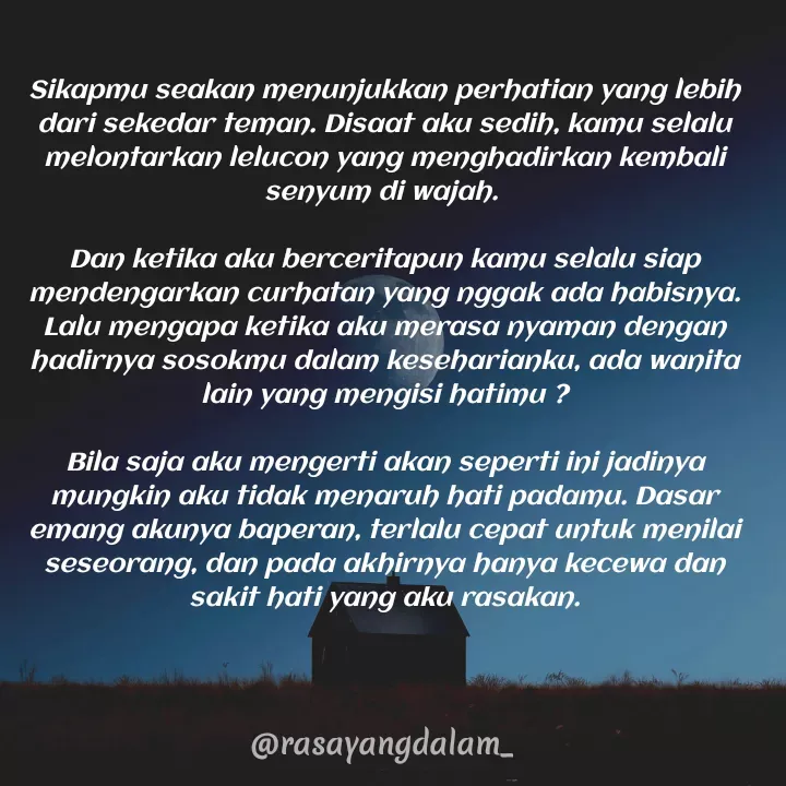 Quote by Ajeng Krisna Dewi - 
Sikapmu seakan menunjukkan perhatian yang lebih dari sekedar teman. Disaat aku sedih, kamu selalu  melontarkan lelucon yang menghadirkan kembali senyum di wajah. 

Dan ketika aku berceritapun kamu selalu siap mendengarkan curhatan yang nggak ada habisnya.  Lalu mengapa ketika aku merasa nyaman dengan hadirnya sosokmu dalam keseharianku, ada wanita lain yang mengisi hatimu ?

Bila saja aku mengerti akan seperti ini jadinya mungkin aku tidak menaruh hati padamu. Dasar emang akunya baperan, terlalu cepat untuk menilai seseorang, dan pada akhirnya hanya kecewa dan sakit hati yang aku rasakan. - Made using Quotes Creator App, Post Maker App
