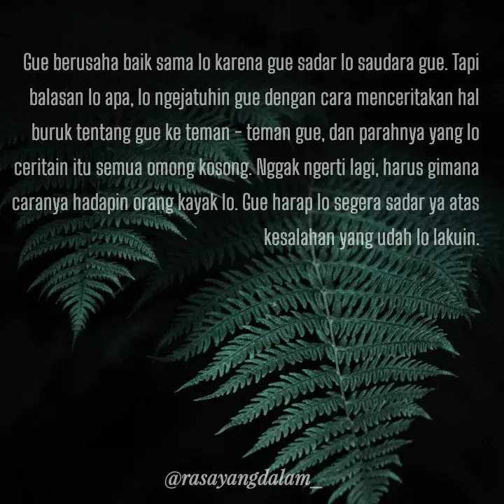Quote by Ajeng Krisna Dewi - Gue berusaha baik sama lo karena gue sadar lo saudara gue. Tapi balasan lo apa, lo ngejatuhin gue dengan cara menceritakan hal buruk tentang gue ke teman - teman gue, dan parahnya yang lo ceritain itu semua omong kosong. Nggak ngerti lagi, harus gimana caranya hadapin orang kayak lo. Gue harap lo segera sadar ya atas kesalahan yang udah lo lakuin. - Made using Quotes Creator App, Post Maker App