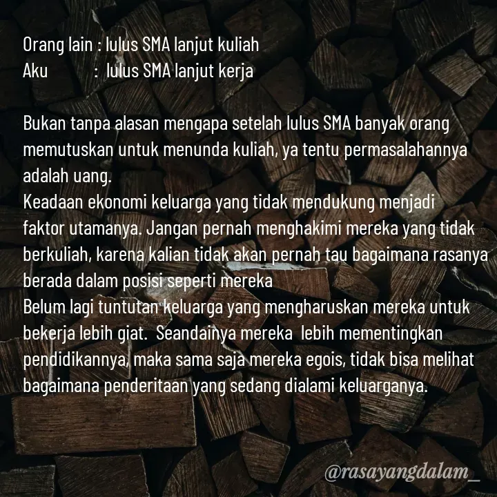 Quote by Ajeng Krisna Dewi - Orang lain : lulus SMA lanjut kuliah 
Aku           :  lulus SMA lanjut kerja

Bukan tanpa alasan mengapa setelah lulus SMA banyak orang memutuskan untuk menunda kuliah, ya tentu permasalahannya adalah uang. 
Keadaan ekonomi keluarga yang tidak mendukung menjadi faktor utamanya. Jangan pernah menghakimi mereka yang tidak berkuliah, karena kalian tidak akan pernah tau bagaimana rasanya berada dalam posisi seperti mereka
Belum lagi tuntutan keluarga yang mengharuskan mereka untuk bekerja lebih giat.  Seandainya mereka  lebih mementingkan pendidikannya, maka sama saja mereka egois, tidak bisa melihat bagaimana penderitaan yang sedang dialami keluarganya.


 - Made using Quotes Creator App, Post Maker App