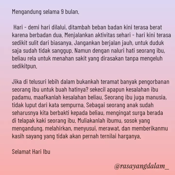 Quote by Ajeng Krisna Dewi - Mengandung selama 9 bulan.

 Hari - demi hari dilalui, ditambah beban badan kini terasa berat karena berbadan dua. Menjalankan aktivitas sehari - hari kini terasa sedikit sulit dari biasanya. Jangankan berjalan jauh, untuk duduk saja sudah tidak sanggup. Namun dengan naluri hati seorang ibu, beliau rela untuk menahan sakit yang dirasakan tanpa mengeluh sedikitpun. 

Jika di telusuri lebih dalam bukankah teramat banyak pengorbanan seorang ibu untuk buah hatinya? sekecil apapun kesalahan ibu padamu, maafkanlah kesalahan beliau. Seorang ibu juga manusia, tidak luput dari kata sempurna. Sebagai seorang anak sudah seharusnya kita berbakti kepada beliau, mengingat surga berada di telapak kaki seorang ibu. Muliakanlah ibumu, sosok yang mengandung, melahirkan, menyusui, merawat, dan memberikanmu kasih sayang yang tidak akan pernah ternilai harganya. 

Selamat Hari Ibu  - Made using Quotes Creator App, Post Maker App