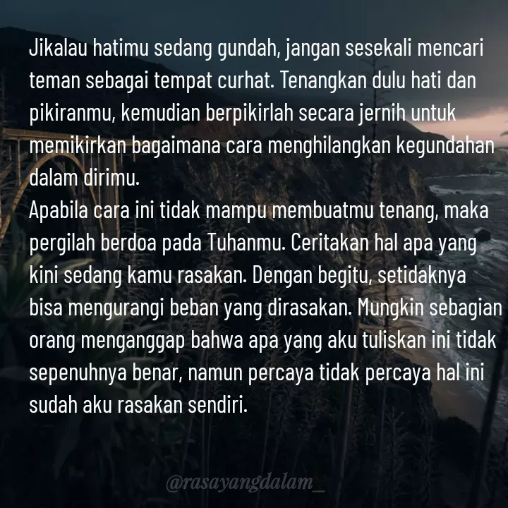 Quote by Ajeng Krisna Dewi - Jikalau hatimu sedang gundah, jangan sesekali mencari teman sebagai tempat curhat. Tenangkan dulu hati dan pikiranmu, kemudian berpikirlah secara jernih untuk memikirkan bagaimana cara menghilangkan kegundahan dalam dirimu. 
Apabila cara ini tidak mampu membuatmu tenang, maka pergilah berdoa pada Tuhanmu. Ceritakan hal apa yang kini sedang kamu rasakan. Dengan begitu, setidaknya bisa mengurangi beban yang dirasakan. Mungkin sebagian orang menganggap bahwa apa yang aku tuliskan ini tidak sepenuhnya benar, namun percaya tidak percaya hal ini sudah aku rasakan sendiri. - Made using Quotes Creator App, Post Maker App