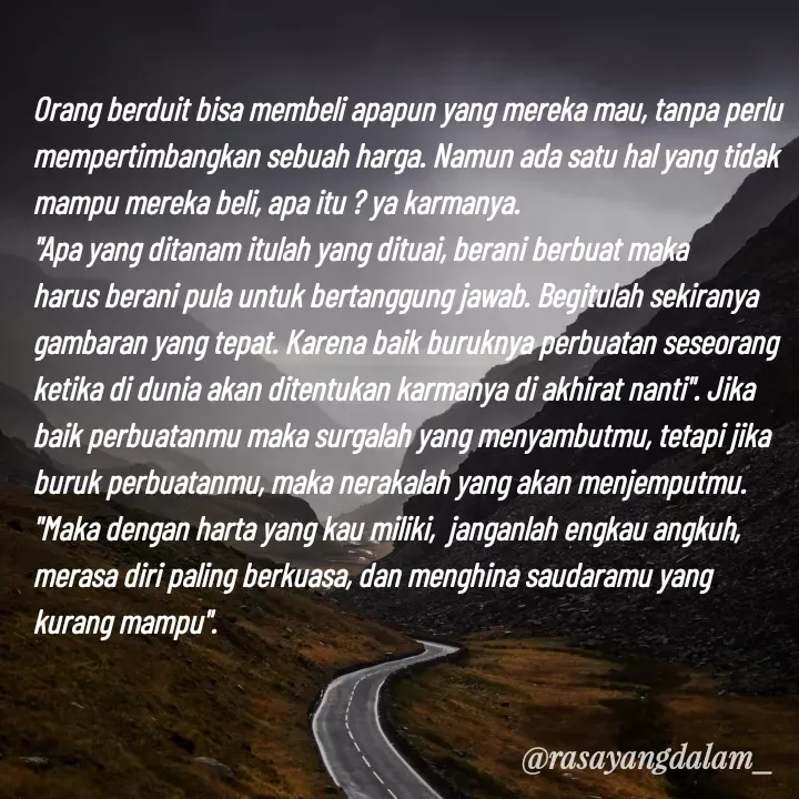 Quote by Ajeng Krisna Dewi - Orang berduit bisa membeli apapun yang mereka mau, tanpa perlu mempertimbangkan sebuah harga. Namun ada satu hal yang tidak mampu mereka beli, apa itu ? ya karmanya. 
"Apa yang ditanam itulah yang dituai, berani berbuat maka harus berani pula untuk bertanggung jawab. Begitulah sekiranya gambaran yang tepat. Karena baik buruknya perbuatan seseorang ketika di dunia akan ditentukan karmanya di akhirat nanti". Jika baik perbuatanmu maka surgalah yang menyambutmu, tetapi jika buruk perbuatanmu, maka nerakalah yang akan menjemputmu.
"Maka dengan harta yang kau miliki,  janganlah engkau angkuh, merasa diri paling berkuasa, dan menghina saudaramu yang kurang mampu". - Made using Quotes Creator App, Post Maker App