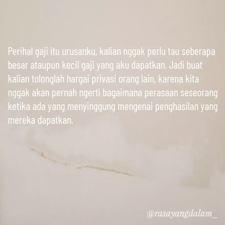Quote by Ajeng Krisna Dewi - Perihal gaji itu urusanku, kalian nggak perlu tau seberapa besar ataupun kecil gaji yang aku dapatkan. Jadi buat kalian tolonglah hargai privasi orang lain, karena kita nggak akan pernah ngerti bagaimana perasaan seseorang ketika ada yang menyinggung mengenai penghasilan yang mereka dapatkan. - Made using Quotes Creator App, Post Maker App