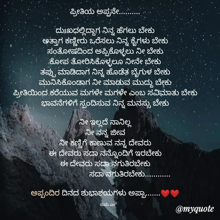 Quote by Suma Srf Suma Srf - ಪ್ರೀತಿಯ ಅಪ್ಪನೇ..........

ದುಃಖದಲ್ಲಿದ್ದಾಗ ನಿನ್ನ ಹೆಗಲು ಬೇಕು
ಅತ್ತಾಗ ಕಣ್ಣೀರು ಒರೆಸಲು ನಿನ್ನ ಕೈಗಳು ಬೇಕು
ಸಂತೋಷದಿಂದ ಅಪ್ಪಿಕೊಳ್ಳಲು ನೀ ಬೇಕು
ಕೋಪ ತೋರಿಸಿಕೊಳ್ಳಲೂ ನೀನೇ ಬೇಕು
ತಪ್ಪು ಮಾಡಿದಾಗ ನಿನ್ನ ಹೊಡೆತ ಬೈಗುಳ ಬೇಕು
ಮುನಿಸಿಕೊಂಡಾಗ ನೀ ಮಾಡುವ ಮುದ್ದು ಬೇಕು
ಪ್ರೀತಿಯಿಂದ ಕರೆಯುವ ಮಗಳೇ ಮಗಳೇ ಎಂಬ ಸವಿಮಾತು ಬೇಕು
ಭಾವನೆಗಳಿಗೆ ಸ್ಪಂದಿಸುವ ನಿನ್ನ ಮನಸ್ಸು ಬೇಕು

ನೀ ಇಲ್ಲದೆ ನಾನಿಲ್ಲ
ನೀ ನನ್ನ ಜೀವ
ನೀ ಕಣ್ಣಿಗೆ ಕಾಣುವ ನನ್ನ ದೇವರು
ಈ ದೇವರು ಸದಾ ನನ್ನೊಂದಿಗೆ ಇರಬೇಕು
ಈ ದೇವರು ಸದಾ ನಗುತಿರಬೇಕು
                       ಸದಾ ನಗುತಿರಬೇಕು............

ಅಪ್ಪಂದಿರ ದಿನದ ಶುಭಾಶಯಗಳು ಅಪ್ಪಾ.......❤️❤️

      ಸುಮ. ಎಂ  - Made using Quotes Creator App, Post Maker App