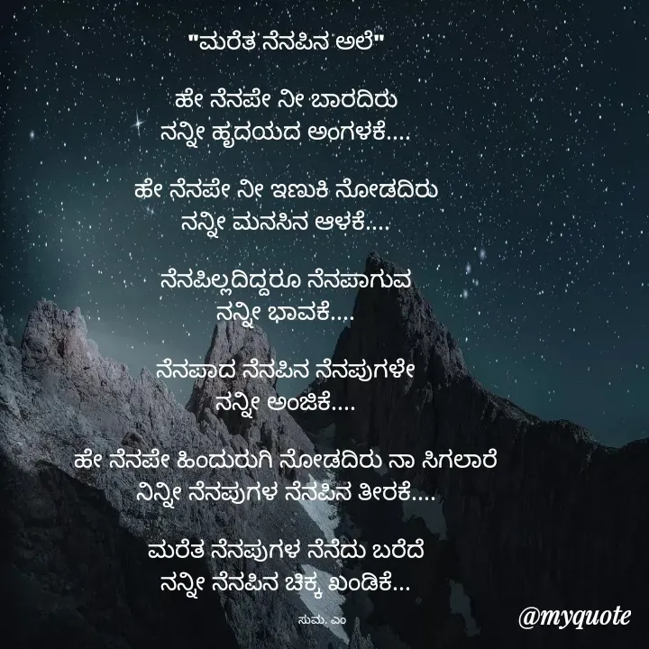Quote by Suma Srf - "ಮರೆತ ನೆನಪಿನ ಅಲೆ"

ಹೇ ನೆನಪೇ ನೀ ಬಾರದಿರು
ನನ್ನೀ ಹೃದಯದ ಅಂಗಳಕೆ....

ಹೇ ನೆನಪೇ ನೀ ಇಣುಕಿ ನೋಡದಿರು
ನನ್ನೀ ಮನಸಿನ ಆಳಕೆ....

ನೆನಪಿಲ್ಲದಿದ್ದರೂ ನೆನಪಾಗುವ
ನನ್ನೀ ಭಾವಕೆ....

ನೆನಪಾದ ನೆನಪಿನ ನೆನಪುಗಳೇ
ನನ್ನೀ ಅಂಜಿಕೆ....

ಹೇ ನೆನಪೇ ಹಿಂದುರುಗಿ ನೋಡದಿರು ನಾ ಸಿಗಲಾರೆ
ನಿನ್ನೀ ನೆನಪುಗಳ ನೆನಪಿನ ತೀರಕೆ....

ಮರೆತ ನೆನಪುಗಳ ನೆನೆದು ಬರೆದೆ
ನನ್ನೀ ನೆನಪಿನ ಚಿಕ್ಕ ಖಂಡಿಕೆ...

                     ಸುಮ. ಎಂ  - Made using Quotes Creator App, Post Maker App