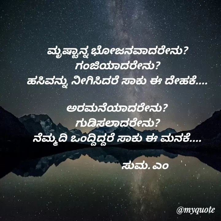 Quote by Suma Srf - 

ಮೃಷ್ಟಾನ್ನ ಭೋಜನವಾದರೇನು?
ಗಂಜಿಯಾದರೇನು?
ಹಸಿವನ್ನು  ನೀಗಿಸಿದರೆ  ಸಾಕು  ಈ  ದೇಹಕೆ....

ಅರಮನೆಯಾದರೇನು? 
ಗುಡಿಸಲಾದರೇನು?
ನೆಮ್ಮದಿ  ಒಂದ್ದಿದ್ದರೆ  ಸಾಕು  ಈ  ಮನಕೆ....
                 
                                     ಸುಮ. ಎಂ  - Made using Quotes Creator App, Post Maker App