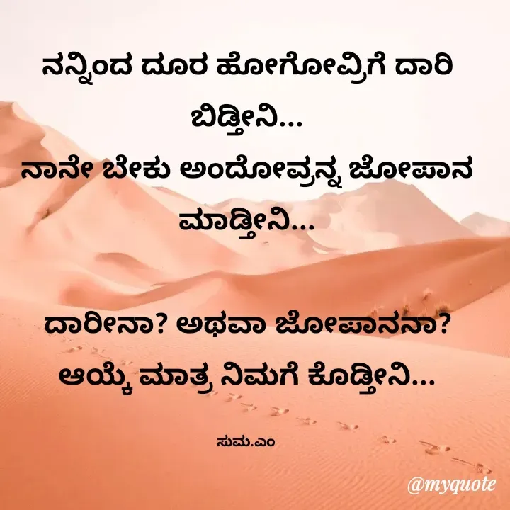 Quote by Suma Srf - ನನ್ನಿಂದ ದೂರ ಹೋಗೋವ್ರಿಗೆ ದಾರಿ ಬಿಡ್ತೀನಿ...
ನಾನೇ ಬೇಕು ಅಂದೋವ್ರನ್ನ ಜೋಪಾನ ಮಾಡ್ತೀನಿ...

ದಾರೀನಾ? ಅಥವಾ ಜೋಪಾನನಾ? ಆಯ್ಕೆ ಮಾತ್ರ ನಿಮಗೆ ಕೊಡ್ತೀನಿ...

ಸುಮ.ಎಂ  - Made using Quotes Creator App, Post Maker App