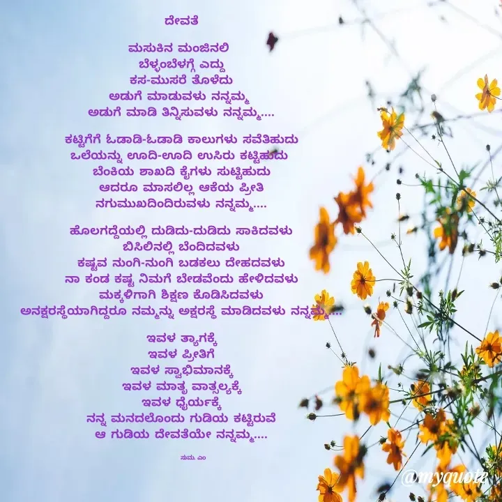 Quote by Suma Srf - ದೇವತೆ

ಮಸುಕಿನ ಮಂಜಿನಲಿ 
ಬೆಳ್ಳಂಬೆಳಗ್ಗೆ ಎದ್ದು
ಕಸ-ಮುಸರೆ ತೊಳೆದು
ಅಡುಗೆ ಮಾಡುವಳು ನನ್ನಮ್ಮ 
ಅಡುಗೆ ಮಾಡಿ ತಿನ್ನಿಸುವಳು ನನ್ನಮ್ಮ....

ಕಟ್ಟಿಗೆಗೆ ಓಡಾಡಿ-ಓಡಾಡಿ ಕಾಲುಗಳು ಸವೆತಿಹುದು
ಒಲೆಯನ್ನು ಊದಿ-ಊದಿ ಉಸಿರು ಕಟ್ಟಿಹುದು 
ಬೆಂಕಿಯ ಶಾಖದಿ ಕೈಗಳು ಸುಟ್ಟಿಹುದು
ಆದರೂ ಮಾಸಲಿಲ್ಲ ಆಕೆಯ ಪ್ರೀತಿ
ನಗುಮುಖದಿಂದಿರುವಳು ನನ್ನಮ್ಮ....

ಹೊಲಗದ್ದೆಯಲ್ಲಿ ದುಡಿದು-ದುಡಿದು ಸಾಕಿದವಳು
ಬಿಸಿಲಿನಲ್ಲಿ ಬೆಂದಿದವಳು
ಕಷ್ಟವ ನುಂಗಿ-ನುಂಗಿ ಬಡಕಲು ದೇಹದವಳು
ನಾ ಕಂಡ ಕಷ್ಟ ನಿಮಗೆ ಬೇಡವೆಂದು ಹೇಳಿದವಳು
ಮಕ್ಕಳಿಗಾಗಿ ಶಿಕ್ಷಣ ಕೊಡಿಸಿದವಳು
ಅನಕ್ಷರಸ್ಥೆಯಾಗಿದ್ದರೂ ನಮ್ಮನ್ನು ಅಕ್ಷರಸ್ಥೆ ಮಾಡಿದವಳು ನನ್ನಮ್ಮ....

ಇವಳ ತ್ಯಾಗಕ್ಕೆ
ಇವಳ ಪ್ರೀತಿಗೆ
ಇವಳ ಸ್ವಾಭಿಮಾನಕ್ಕೆ
ಇವಳ ಮಾತೃ ವಾತ್ಸಲ್ಯಕ್ಕೆ
ಇವಳ ಧೈರ್ಯಕ್ಕೆ
ನನ್ನ ಮನದಲೊಂದು ಗುಡಿಯ ಕಟ್ಟಿರುವೆ
ಆ ಗುಡಿಯ ದೇವತೆಯೇ ನನ್ನಮ್ಮ....


            ಸುಮ. ಎಂ  - Made using Quotes Creator App, Post Maker App