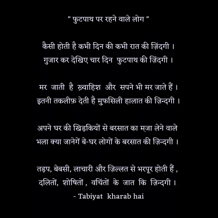 Quote by Tabiyat Kharab Hai - 
" फुटपाथ पर रहने वाले लोग "

कैसी होती है कभी दिन की कभी रात की ज़िंदगी ।
गुजार कर देखिए चार दिन  फुटपाथ की ज़िंदगी ।

मर  जाती  है  ख़्वाहिश  और  सपने भी मर जाते हैं ।
इतनी तकलीफ़ देती है म़ुफसिली हालात की ज़िन्दगी ।

अपने घर की खिड़कियों से बरसात का म़जा लेने वाले 
भला क्या जानेगें बे-घर लोगों के बरसात की ज़िन्दगी । 

तड़प, बेबसी, लाचारी और ज़िल्लत से भरपूर होती हैं , 
दलितों,  शोषितों ,  वचिंतों  के  जात  कि  ज़िन्दगी । 
 - Tabiyat  kharab hai 


 - Made using Quotes Creator App, Post Maker App