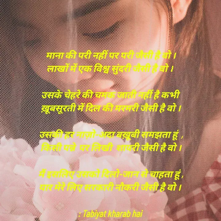 Quote by Tabiyat Kharab Hai - माना की परी नहीं पर परी जैसी है वो ।
लाखों में एक विश्व सुंदरी जैसी है वो । 

उसके चेहरे की चमक जाती नहीं है कभी 
ख़ूबसूरती में दिल की मरमरी जैसी है वो ।

उसकी हर नाज़ो-अदा बख़ूबी समझता हूं  ,
किसी पन्ने  पर लिखी  शायरी जैसी है वो ।

मैं इसलिए उसको दिलो-जान से चाहता हूं ,
यार मेरे लिए सरकारी नौकरी जैसी है वो । 

: Tabiyat kharab hai 





 - Made using Quotes Creator App, Post Maker App
