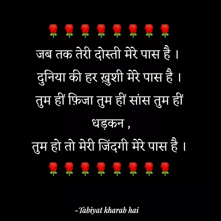 Quote by Tabiyat Kharab Hai - 🌹🌹🌹🌹🌹🌹🌹🌹
जब तक तेरी दोस्ती मेरे पास है । 
दुनिया की हर ख़ुशी मेरे पास है ।
तुम हीं फ़िजा तुम हीं सांस तुम हीं
 धड़कन ,
तुम हो तो मेरी जिंदगी मेरे पास है ।
🌹🌹🌹🌹🌹🌹🌹🌹

 - Made using Quotes Creator App, Post Maker App