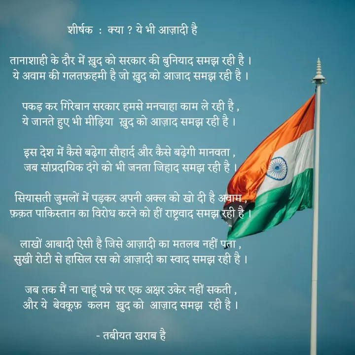 Quote by Tabiyat Kharab Hai - 
 शीर्षक  :  क्या ? ये भी आज़ादी है

तानाशाही के दौर में ख़ुद को सरकार की बुनियाद समझ रही है ।
ये अवाम की गलतफ़हमी है जो ख़ुद को आजाद समझ रही है ।

पकड़ कर गिरेबान सरकार हमसे मनचाहा काम ले रही है ,
ये जानते हुए भी मीड़िया  ख़ुद को आज़ाद समझ रही है । 

इस देश में कैसे बढ़ेगा सौहार्द और कैसे बढ़ेगी मानवता , 
जब सांप्रदायिक दंगे को भी जनता जिहाद समझ रही है ।

सियासती जुमलों में पड़कर अपनी अक्ल को खो दी है अवाम ,
फ़क़त पाकिस्तान का विरोध करने को हीं राष्ट्रवाद समझ रही है ।

लाखों आबादी ऐसी है जिसे आज़ादी का मतलब नहीं पता ,
सुखी रोटी से हासिल रस को आज़ादी का स्वाद समझ रही है ।

जब तक मैं ना चाहूं पन्ने पर एक अक्षर उकेर नहीं सकती ,
और ये  बेवकूफ़  कलम  ख़ुद को  आज़ाद समझ  रही है ।

- तबीयत खराब है








 - Made using Quotes Creator App, Post Maker App