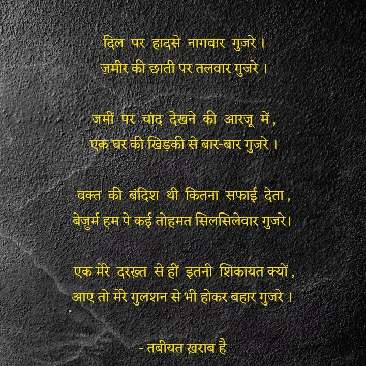 Quote by Tabiyat Kharab Hai - दिल  पर  हादसे  नागवार  गुजरे ।
ज़मीर की छाती पर तलवार गुजरे ।

जमीं  पर  चांद  देखने  की  आरजू  में ,
एक घर की खिड़की से बार-बार गुजरे ।

वक्त  की  बंदिश  थी  कितना  सफाई  देता ,
बेज़ुर्म हम पे कई तोहमत सिलसिलेवार गुजरे। 

एक मेरे  दरख़्त  से हीं  इतनी  शिकायत क्यों ,
आए तो मेरे गुलशन से भी होकर बहार गुजरे । 

- तबीयत ख़राब है  - Made using Quotes Creator App, Post Maker App