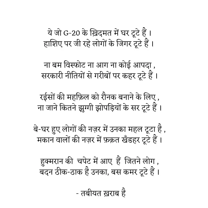 Quote by Tabiyat Kharab Hai - 

ये जो G-20 के ख़िदमत में घर टूटे हैं ।
हाशिए पर जी रहे लोगों के जिगर टूटे हैं । 

ना बम विस्फोट ना आग ना कोई आपदा ,
सरकारी नीतियों से गरीबों पर कहर टूटे हैं ।

रईसों की महफ़िल को रौनक बनाने के लिए ,
ना जाने कितने झुग्गी झोपड़ियों के सर टूटे हैं ।

बे-घर हुए लोगों की नज़र में उनका महल टूटा है ,
मकान वालों की नज़र में फ़क़त खँडहर टूटे हैं ।

हुक्मरान की  चपेट में आए  हैं  जितने लोग ,
बदन ठीक-ठाक है उनका, बस कमर टूटे हैं ।

 - तबीयत ख़राब है
 - Made using Quotes Creator App, Post Maker App