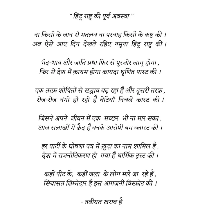 Quote by Tabiyat Kharab Hai -  " हिंदू राष्ट्र की पूर्व अवस्था "

ना किसी के जान से मतलब ना परवाह किसी के कष्ट की ।
अब  ऐसे  आए  दिन  देखते  रहिए  नमूना  हिंदू  राष्ट्र  की । 

भेद-भाव और जाति प्रथा फिर से पुरजोर लागू होगा ,
फिर से देश में क़ायम होगा क़ायदा घृणित पास्ट की ।

एक तरफ़ शोषितों से सद्भाव बढ़ रहा है और दूसरी तरफ़ ,
रोज-रोज  नंगी  हो  रही  है  बेटियाँ  निचले  कास्ट  की ।

जिसने अपने  जीवन में एक  मच्छर  भी ना मार सका ,
आज सलाखों में क़ैद है बनके आरोपी बम ब्लास्ट की ।

हर पार्टी के घोषणा पत्र में ख़ुदा का नाम शामिल है ,
देश में राजनीतिकरण हो  गया है धार्मिक ट्रस्ट की ।

कहीं पीट के,  कहीं जला  के लोग मारे जा  रहे हैं ,
सियासत ज़िम्मेदार है इस आगज़नी विस्फ़ोट की ।

 - तबीयत खराब है
 - Made using Quotes Creator App, Post Maker App