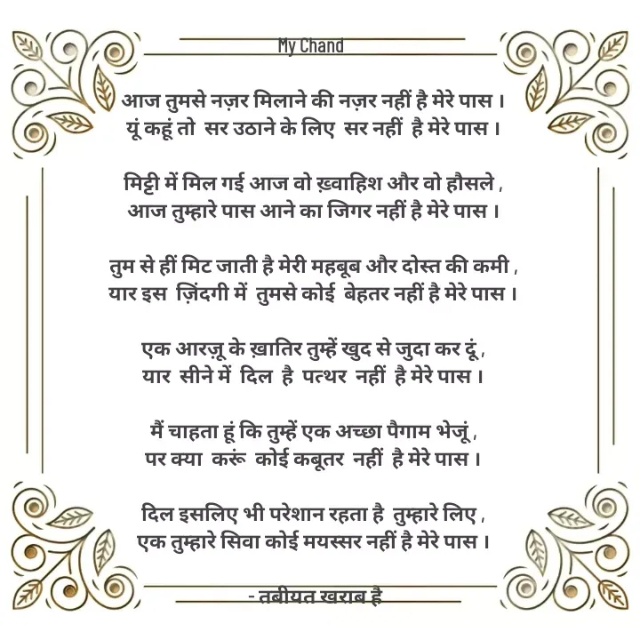 Quote by Tabiyat Kharab Hai - 
My Chand 

आज तुमसे नज़र मिलाने की नज़र नहीं है मेरे पास ।
यूं कहूं तो  सर उठाने के लिए  सर नहीं  है मेरे पास ।

मिट्टी में मिल गई आज वो ख़्वाहिश और वो हौसले ,
आज तुम्हारे पास आने का जिगर नहीं है मेरे पास ।

तुम से हीं मिट जाती है मेरी महबूब और दोस्त की कमी ,
यार इस  ज़िंदगी में  तुमसे कोई  बेहतर नहीं है मेरे पास ।

एक आरज़ू के ख़ातिर तुम्हें खुद से जुदा कर दूं ,
यार  सीने में  दिल  है  पत्थर  नहीं  है मेरे पास ।

मैं चाहता हूं कि तुम्हें एक अच्छा पैगाम भेजूं ,
पर क्या  करूं  कोई कबूतर  नहीं  है मेरे पास ।

दिल इसलिए भी परेशान रहता है  तुम्हारे लिए ,
एक तुम्हारे सिवा कोई मयस्सर नहीं है मेरे पास ।

 - तबीयत खराब है


 - Made using Quotes Creator App, Post Maker App