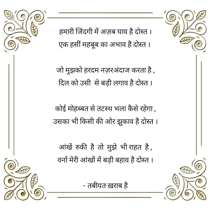 Quote by Tabiyat Kharab Hai - हमारी जिंदगी में अज़ब घाव है दोस्त ।
 एक हसीं महबूब का अभाव है दोस्त ।  

जो मुझको हरदम नज़रअंदाज करता है ,
दिल को उसी  से बड़ी लगाव है दोस्त ।

कोई मोहब्बत से तटस्थ भला कैसे रहेगा ,
उसका भी किसी की ओर झुकाव है दोस्त ।

आंखें  रुकी  है  तो  मुझे  भी राहत  है ,
वर्ना मेरी आंखों में बड़ी बहाव है दोस्त ।

- तबीयत ख़राब है





 - Made using Quotes Creator App, Post Maker App