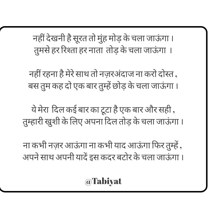 Quote by Tabiyat Kharab Hai - नहीं देखनी है सूरत तो मुंह मोड़ के चला जाऊंगा ।
तुमसे हर रिश्ता हर नाता  तोड़ के चला जाऊंगा  ।

नहीं रहना है मेरे साथ तो नज़रअंदाज ना करो दोस्त ,
बस तुम कह दो एक बार तुम्हें छोड़ के चला जाऊंगा ।

ये मेरा  दिल कई बार का टूटा है एक बार और सही ,
तुम्हारी खुशी के लिए अपना दिल तोड़ के चला जाऊंगा ।

ना कभी नज़र आऊंगा ना कभी याद आऊंगा फिर तुम्हें , 
अपने साथ अपनी यादें इस कदर बटोर के चला जाऊंगा ।

@Tabiyat - Made using Quotes Creator App, Post Maker App