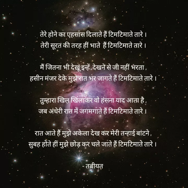 Quote by Tabiyat Kharab Hai - तेरे होने का एहसास दिलाते हैं टिमटिमाते तारे ।
तेरी सूरत की तरह हीं भाते  हैं टिमटिमाते तारे ।

मैं जितना भी देखूं इन्हें  देखने से जी नहीं भरता ,
हसीन मंजर देके मुझे रात भर जागते हैं टिमटिमाते तारे ।

तुम्हारा खिल खिलाकर वो हंसना याद आता है ,
जब अंधेरी रात में जगमगाते हैं टिमटिमाते तारे । 

रात आते हैं मुझे अकेला देख कर मेरी तन्हाई बांटने ,
सुबह होते हीं मुझे छोड़ कर चले जाते हैं टिमटिमाते तारे । 

- तबीयत 


 - Made using Quotes Creator App, Post Maker App