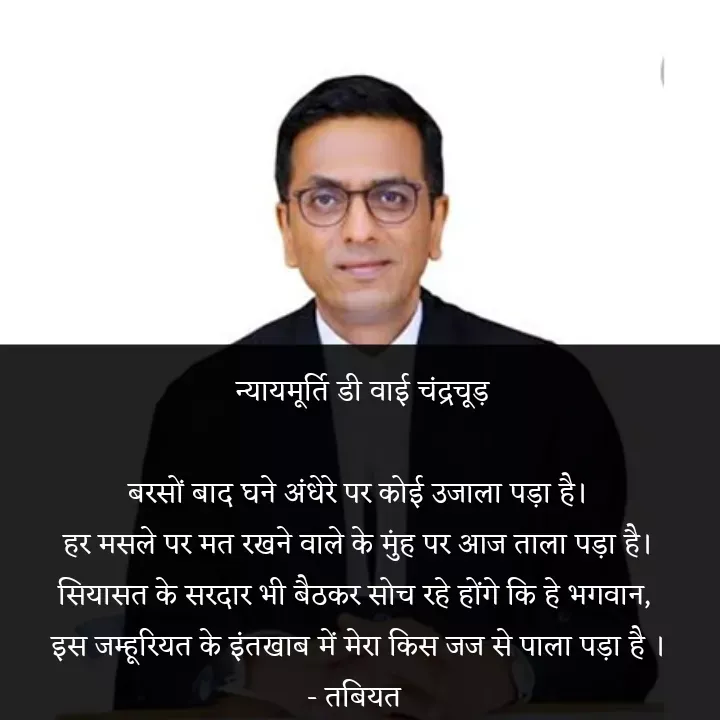Quote by Tabiyat Kharab Hai -  न्यायमूर्ति डी वाई चंद्रचूड़

बरसों बाद घने अंधेरे पर कोई उजाला पड़ा है।
हर मसले पर मत रखने वाले के मुंह पर आज ताला पड़ा है।
सियासत के सरदार भी बैठकर सोच रहे होंगे कि हे भगवान, 
इस जम्हूरियत के इंतखाब में मेरा किस जज से पाला पड़ा है ।
- तबियत  - Made using Quotes Creator App, Post Maker App