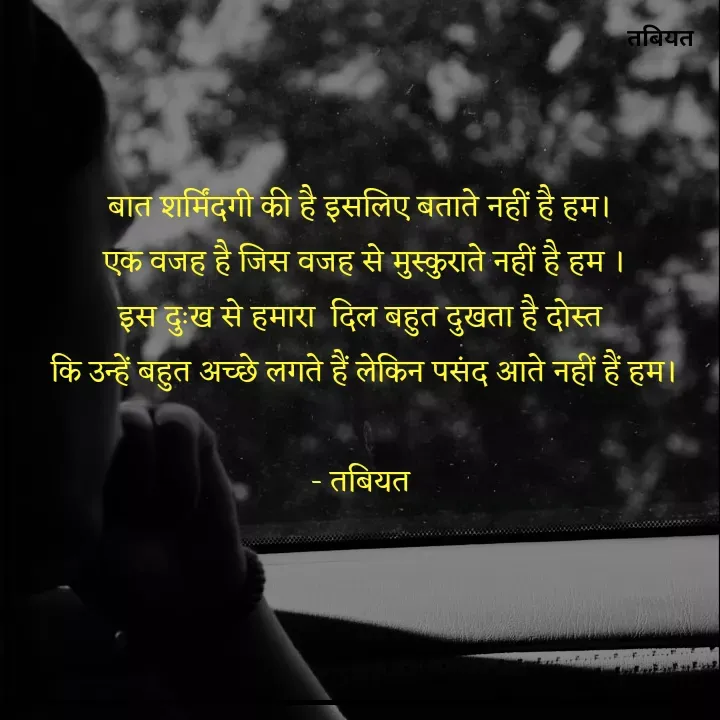Quote by Tabiyat Kharab Hai - बात शर्मिंदगी की है इसलिए बताते नहीं है हम। 
एक वजह है जिस वजह से मुस्कुराते नहीं है हम ।
इस दुःख से हमारा  दिल बहुत दुखता है दोस्त 
कि उन्हें बहुत अच्छे लगते हैं लेकिन पसंद आते नहीं हैं हम।

- तबियत  - Made using Quotes Creator App, Post Maker App