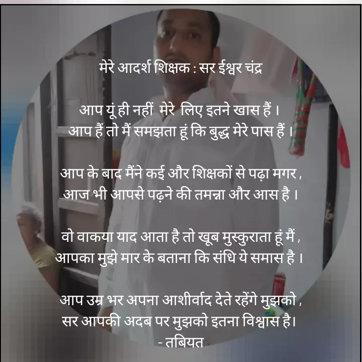 Quote by Tabiyat Kharab Hai - 

मेरे आदर्श शिक्षक : सर ईश्वर चंद्र

आप यूं ही नहीं  मेरे  लिए इतने खास हैं । 
आप हैं तो मैं समझता हूं कि बुद्ध मेरे पास हैं ।

आप के बाद मैंने कई और शिक्षकों से पढ़ा मगर ,
आज भी आपसे पढ़ने की तमन्ना और आस है ।

वो वाकया याद आता है तो खूब मुस्कुराता हूं मैं ,
आपका मुझे मार के बताना कि संधि ये समास है । 

आप उम्र भर अपना आशीर्वाद देते रहेंगे मुझको ,
सर आपकी अदब पर मुझको इतना विश्वास है। 
 - तबियत 



 



 - Made using Quotes Creator App, Post Maker App