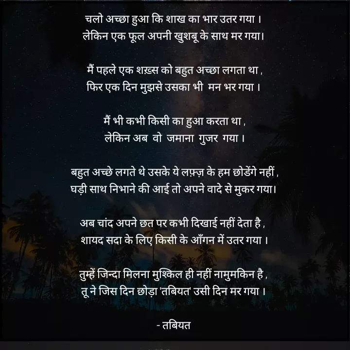 Quote by Tabiyat Kharab Hai - चलो अच्छा हुआ कि शाख का भार उतर गया । 
लेकिन एक फूल अपनी खुशबू के साथ मर गया। 

मैं पहले एक शख़्स को बहुत अच्छा लगता था ,
फिर एक दिन मुझसे उसका भी  मन भर गया । 

मैं भी कभी किसी का हुआ करता था ,
लेकिन अब  वो  जमाना  गुजर  गया ।

बहुत अच्छे लगते थे उसके ये लफ़्ज़ के हम छोडेंगे नहीं ,
घड़ी साथ निभाने की आई तो अपने वादे से मुकर गया। 

अब चांद अपने छत पर कभी दिखाई नहीं देता है ,  
शायद सदा के लिए किसी के आँगन में उतर गया ।

 तुम्हें जिन्दा मिलना मुश्किल ही नहीं नामुमकिन है ,  
तू ने जिस दिन छोड़ा 'तबियत' उसी दिन मर गया । 

- तबियत  - Made using Quotes Creator App, Post Maker App