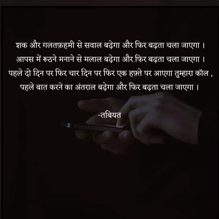 Quote by Tabiyat Kharab Hai - शक और गलतफ़हमी से सवाल बढ़ेगा और फिर बढ़ता चला जाएगा ।
आपस में रूठने मनाने से मलाल बढ़ेगा और फिर बढ़ता चला जाएगा ।
पहले दो दिन पर फिर चार दिन पर फिर एक हफ़्ते पर आएगा तुम्हारा कॉल ,
पहले बात करने का अंतराल बढ़ेगा और फिर बढ़ता चला जाएगा । 

-तबियत 




 - Made using Quotes Creator App, Post Maker App