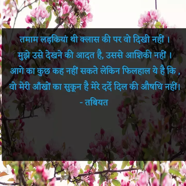 Quote by Tabiyat Kharab Hai - तमाम लड़कियां थी क्लास की पर वो दिखी नहीं ।
मुझे उसे देखने की आदत है, उससे आशिकी नहीं ।
आगे का कुछ कह नहीं सकते लेकिन फिलहाल ये है कि ,
वो मेरी आँखों का सुकून है मेरे दर्दे दिल की औषधि नहीं।
- तबियत 


 - Made using Quotes Creator App, Post Maker App