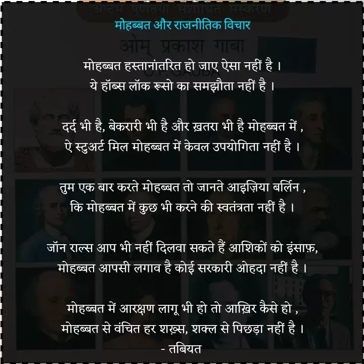 Quote by Tabiyat Kharab Hai - मोहब्बत और राजनीतिक विचार

मोहब्बत हस्तानांतरित हो जाए ऐसा नहीं है ।
ये हॉब्स लॉक रूसो का समझौता नहीं है ।

दर्द भी है, बेकरारी भी है और ख़तरा भी है मोहब्बत में ,
ऐ स्टुअर्ट मिल मोहब्बत में केवल उपयोगिता नहीं है ।

तुम एक बार करते मोहब्बत तो जानते आइज़िया बर्लिन ,
कि मोहब्बत में कुछ भी करने की स्वतंत्रता नहीं है ।

जॉन राल्स आप भी नहीं दिलवा सकते हैं आशिकों को इंसाफ़,
मोहब्बत आपसी लगाव है कोई सरकारी ओहदा नहीं है ।

मोहब्बत में आरक्षण लागू भी हो तो आख़िर कैसे हो ,
मोहब्बत से वंचित हर शख़्स, शक्ल से पिछड़ा नहीं है ।
- तबियत  - Made using Quotes Creator App, Post Maker App