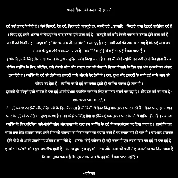 Quote by Tabiyat Kharab Hai - अपनी वैधता की तलाश में एक दर्द

दर्द कई प्रकार के होते हैं । जैसे सिरदर्द, देह दर्द, विरह दर्द, मजबूरी दर, जरूरी दर्द ... इत्यादि । सिरदर्द  तथा देहदर्द शारीरिक दर्द है । विरह दर्द अपने अजीज से बिछड़ने के बाद उत्पन्न होने वाला दर्द है । मजबूरी दर्द बगैर किसी कारण के उत्पन्न होने वाला दर्द है । जरूरी दर्द किसी महान लक्ष्य को हासिल करने के दौरान मिलने वाला दर्द है । इन सभी दर्दों की खास बात यह है कि इन्हें लोग तथा समाज के द्वारा उचित मान्यता प्राप्त है । राजनीतिक दृष्टि से कहें तो इन्हें वैधता प्राप्त है ।
इसके निदान के लिए लोग तथा समाज के द्वारा समुचित प्रबंध किया जाता है । जब भी कोई व्यक्ति इन दर्दों से पीड़ित होता है तब पीड़ित व्यक्ति के मित्र, परिचित, सगे संबंधी लोग और समाज सब उसे पीड़ा से निजात दिलाने के लिए दवा और दुआओं का अंबार लगा देते हैं । व्यक्ति के दर्द को लोगों की हमदर्दी चारों ओर से घेर लेती है । दवा, दुआ और हमदर्दी के आगे दर्द अपने आप को सरेंडर कर देता है । व्यक्ति पर से दर्द का कब्जा हटते ही व्यक्ति स्वस्थ हो जाता है ।
हमदर्दी से परिपूर्ण इसी समाज में एक दर्द अपनी वैधता स्थापित करने के लिए लगातार संघर्ष कर रहा है । और उस दर्द का नाम है - एक तरफा प्यार का दर्द ।
ये  दर्द अक्सर उन प्रेमी और प्रेमिकाओं के दिल में उठता है जो किसी से बेहद किंतु एक तरफा प्यार करते हैं । बेहद प्यार एक तरफा प्यार के दर्द की उत्पत्ति का मुख्य कारण है । जब कोई व्यक्ति( प्रेमी या प्रेमिका) एक तरफा प्यार के दर्द से पीड़ित होता है । तब उस व्यक्ति के मित्र,परिचित, सगे-संबंधी लोग और समाज के द्वारा उस व्यक्ति के दर्द को नजरअंदाज कर दिया जाता है ।  हालांकि एक समय तक मित्र मशवरा देकर अपने मित्र की समस्या का निदान करने का प्रयास करते हैं पर सफल नहीं हो पाते हैं । बार-बार असफल होने से वे भी अपने प्रयासों पर प्रतिबंध लगा लेते हैं । अंततः  कोई स्वीकार ही नहीं करता है एक तरफा प्यार का दर्द भी एक दर्द है इससे भी व्यक्ति को बहुत  तकलीफ़ होती है । समाज द्वारा इस दर्द को नाटक और सनक की श्रेणी में हस्तनांतरित कर दिया जाता है । जिसका मुख्य कारण है कि एक तरफा प्यार के दर्द को  वैधता प्राप्त नहीं है । 

 - तबियत  - Made using Quotes Creator App, Post Maker App