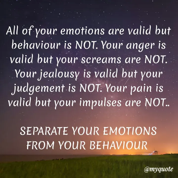 Quote by hima's lines - All of your emotions are valid but behaviour is NOT. Your anger is valid but your screams are NOT. Your jealousy is valid but your judgement is NOT. Your pain is valid but your impulses are NOT..

SEPARATE YOUR EMOTIONS FROM YOUR BEHAVIOUR  - Made using Quotes Creator App, Post Maker App